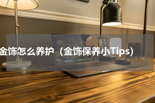 金饰怎么养护（金饰保养小Tips）