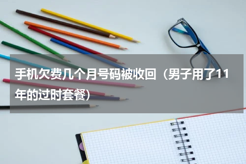 手机欠费几个月号码被收回（男子用了11年的过时套餐）