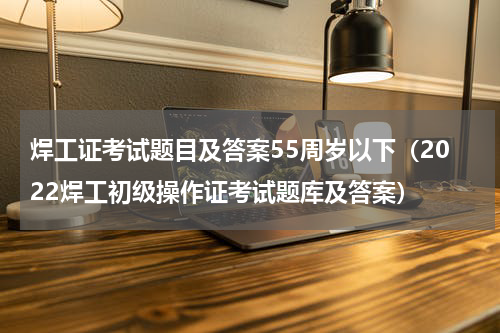 焊工证考试题目及答案55周岁以下（2022焊工初级操作证考试题库及答案）