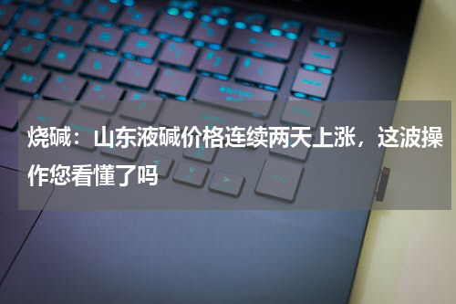 烧碱：山东液碱价格连续两天上涨，这波操作您看懂了吗