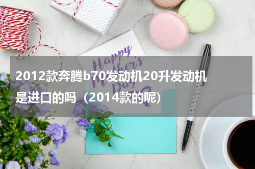 2012款奔腾b70发动机20升发动机是进口的吗（2014款的呢）