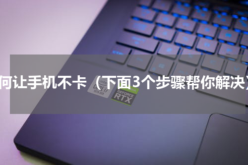 如何让手机不卡（下面3个步骤帮你解决）