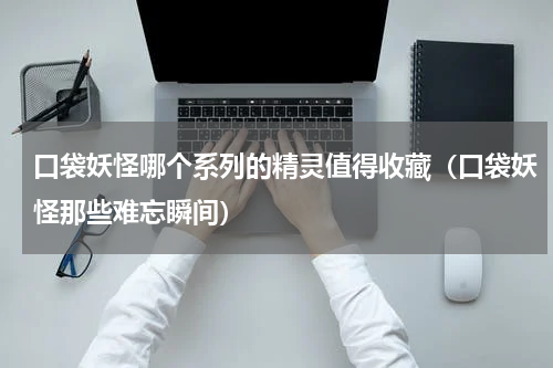 口袋妖怪哪个系列的精灵值得收藏（口袋妖怪那些难忘瞬间）