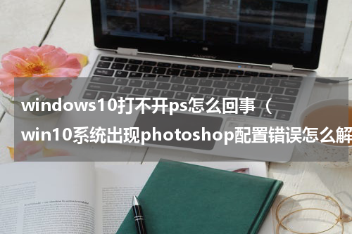windows10打不开ps怎么回事（win10系统出现photoshop配置错误怎么解决）