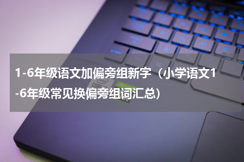 1-6年级语文加偏旁组新字（小学语文1-6年级常见换偏旁组词汇总）