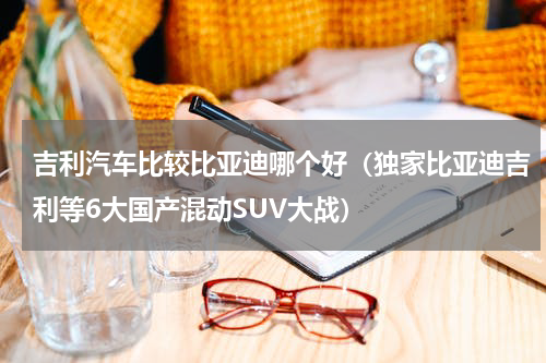 吉利汽车比较比亚迪哪个好（独家比亚迪吉利等6大国产混动SUV大战）