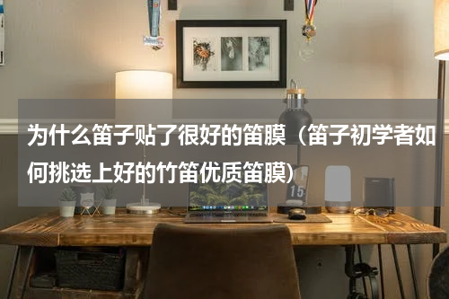 为什么笛子贴了很好的笛膜（笛子初学者如何挑选上好的竹笛优质笛膜）