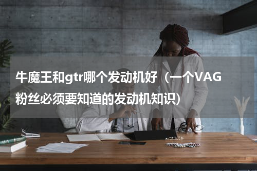 牛魔王和gtr哪个发动机好（一个VAG粉丝必须要知道的发动机知识）