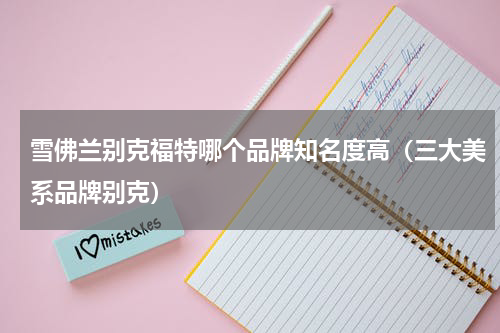 雪佛兰别克福特哪个品牌知名度高（三大美系品牌别克）