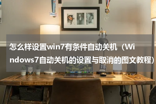 怎么样设置win7有条件自动关机（Windows7自动关机的设置与取消的图文教程）