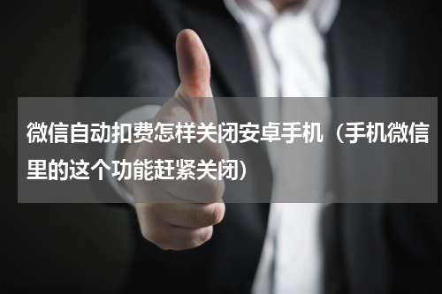 微信自动扣费怎样关闭安卓手机（手机微信里的这个功能赶紧关闭）