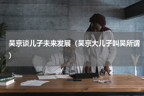 吴京谈儿子未来发展（吴京大儿子叫吴所谓）