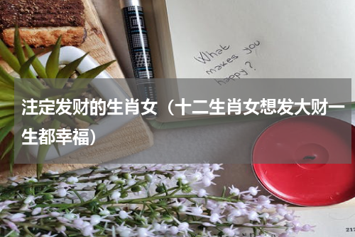注定发财的生肖女（十二生肖女想发大财一生都幸福）