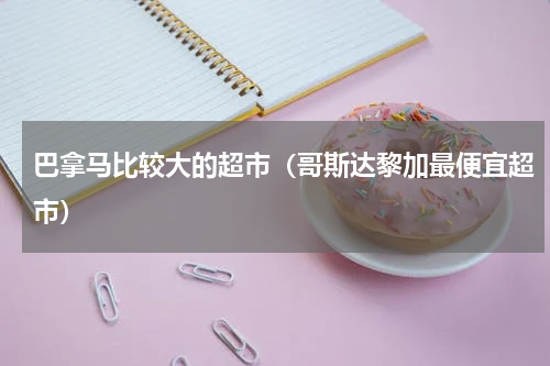 巴拿马比较大的超市（哥斯达黎加最便宜超市）