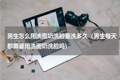 男生怎么用洗面奶洗脸要洗多久（男生每天都需要用洗面奶洗脸吗）