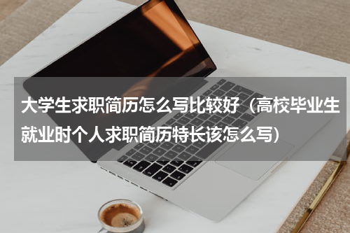大学生求职简历怎么写比较好（高校毕业生就业时个人求职简历特长该怎么写）