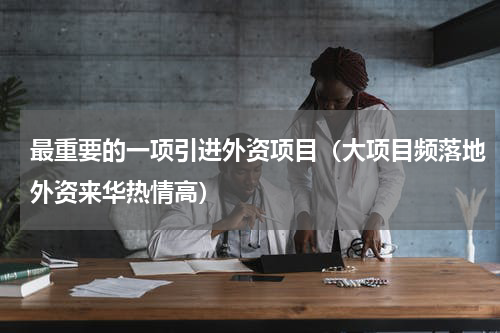 最重要的一项引进外资项目（大项目频落地外资来华热情高）