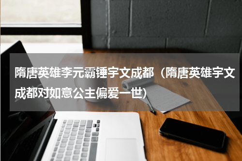 隋唐英雄李元霸锤宇文成都（隋唐英雄宇文成都对如意公主偏爱一世）