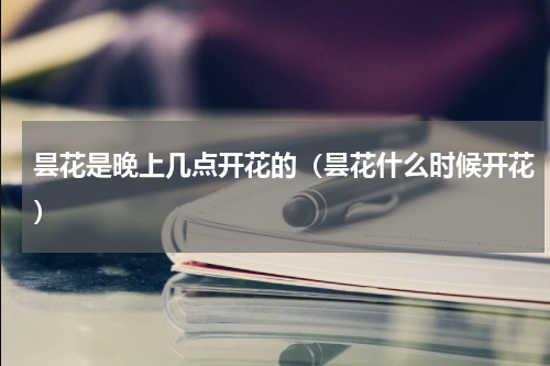 昙花是晚上几点开花的（昙花什么时候开花）