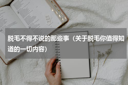 脱毛不得不说的那些事（关于脱毛你值得知道的一切内容）