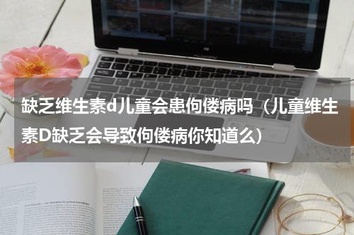 缺乏维生素d儿童会患佝偻病吗（儿童维生素D缺乏会导致佝偻病你知道么）