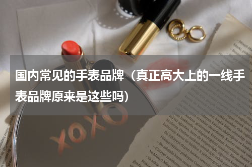 国内常见的手表品牌（真正高大上的一线手表品牌原来是这些吗）