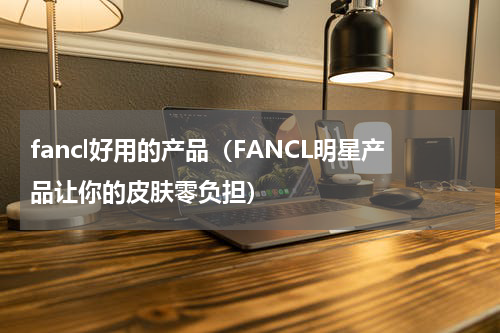 fancl好用的产品（FANCL明星产品让你的皮肤零负担）
