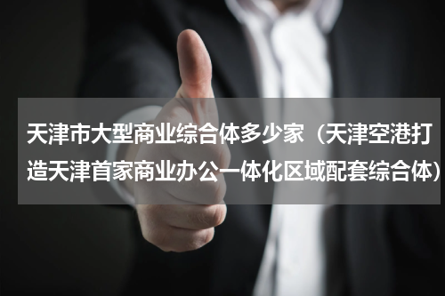 天津市大型商业综合体多少家（天津空港打造天津首家商业办公一体化区域配套综合体）