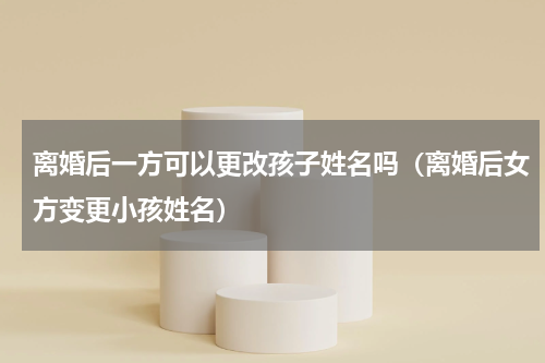 离婚后一方可以更改孩子姓名吗（离婚后女方变更小孩姓名）