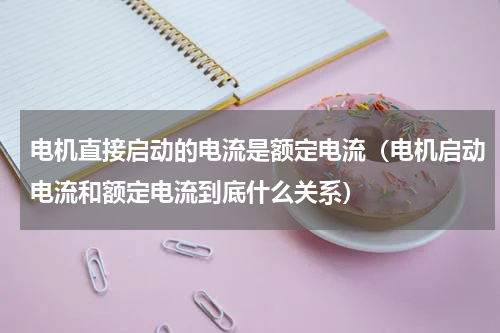 电机直接启动的电流是额定电流（电机启动电流和额定电流到底什么关系）