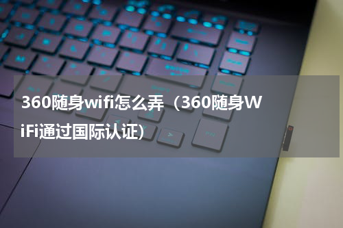 360随身wifi怎么弄（360随身WiFi通过国际认证）