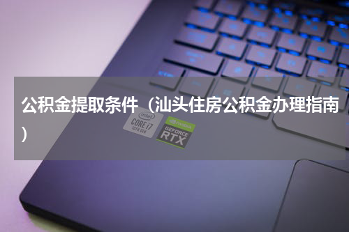 公积金提取条件（汕头住房公积金办理指南）