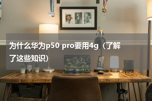为什么华为p50 pro要用4g（了解了这些知识）