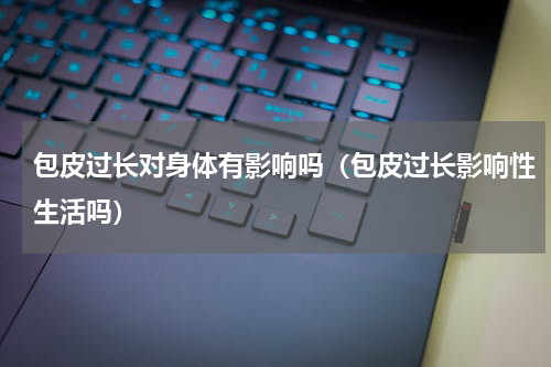 包皮过长对身体有影响吗（包皮过长影响性生活吗）