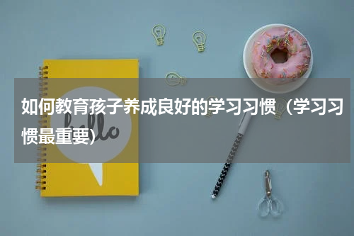 如何教育孩子养成良好的学习习惯（学习习惯最重要）