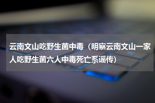 云南文山吃野生菌中毒（明察云南文山一家人吃野生菌六人中毒死亡系谣传）