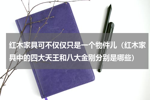 红木家具可不仅仅只是一个物件儿（红木家具中的四大天王和八大金刚分别是哪些）