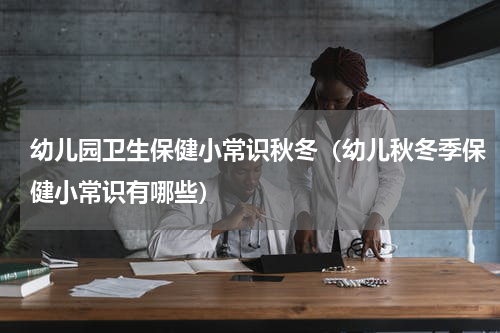 幼儿园卫生保健小常识秋冬（幼儿秋冬季保健小常识有哪些）