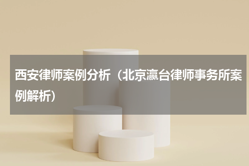 西安律师案例分析（北京瀛台律师事务所案例解析）