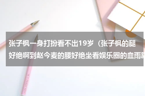 张子枫一身打扮看不出19岁（张子枫的腿好绝啊到赵今麦的腰好绝坐看娱乐圈的血雨腥风）