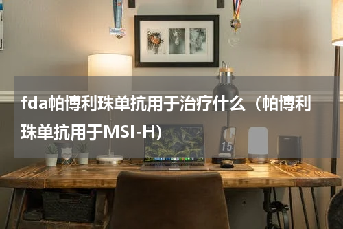 fda帕博利珠单抗用于治疗什么（帕博利珠单抗用于MSI-H）