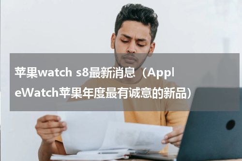 苹果watch s8最新消息（AppleWatch苹果年度最有诚意的新品）