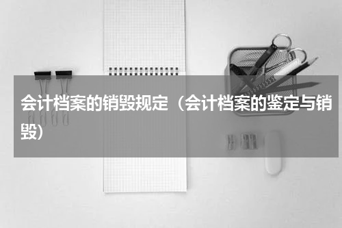 会计档案的销毁规定（会计档案的鉴定与销毁）