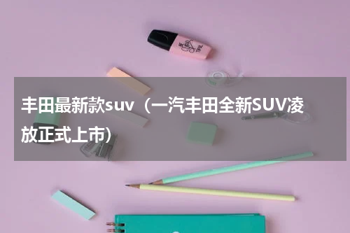 丰田最新款suv（一汽丰田全新SUV凌放正式上市）