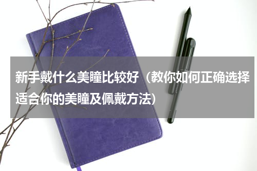 新手戴什么美瞳比较好（教你如何正确选择适合你的美瞳及佩戴方法）