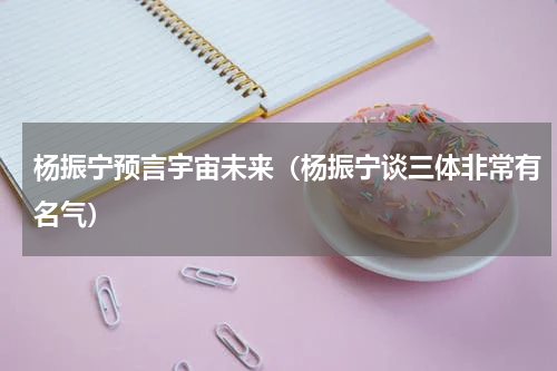 杨振宁预言宇宙未来（杨振宁谈三体非常有名气）