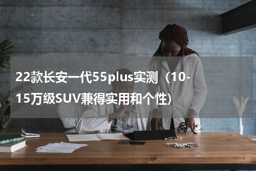 22款长安一代55plus实测（10-15万级SUV兼得实用和个性）