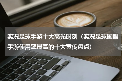 实况足球手游十大高光时刻（实况足球国服手游使用率最高的十大黄传盘点）