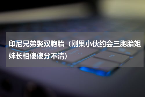 印尼兄弟娶双胞胎（刚果小伙约会三胞胎姐妹长相傻傻分不清）