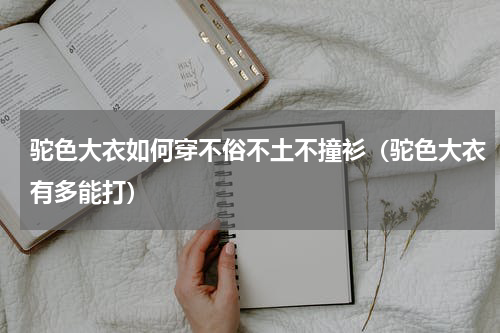 驼色大衣如何穿不俗不土不撞衫（驼色大衣有多能打）